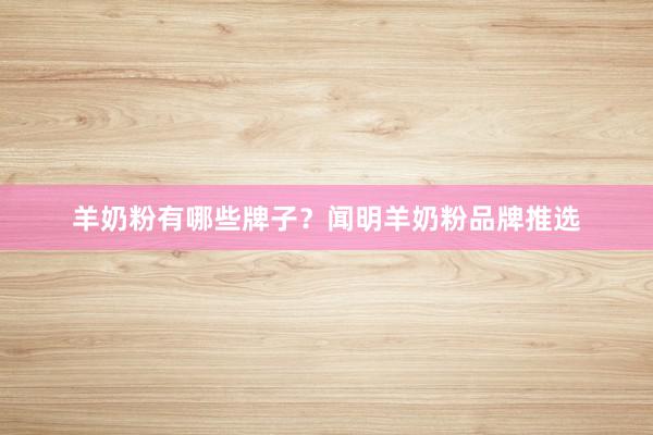 羊奶粉有哪些牌子？闻明羊奶粉品牌推选