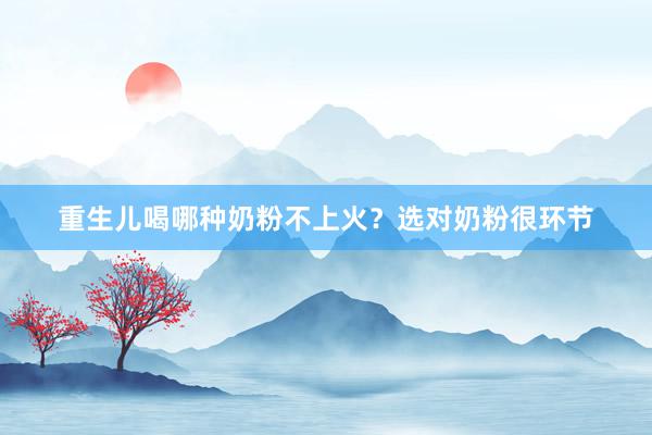 重生儿喝哪种奶粉不上火？选对奶粉很环节