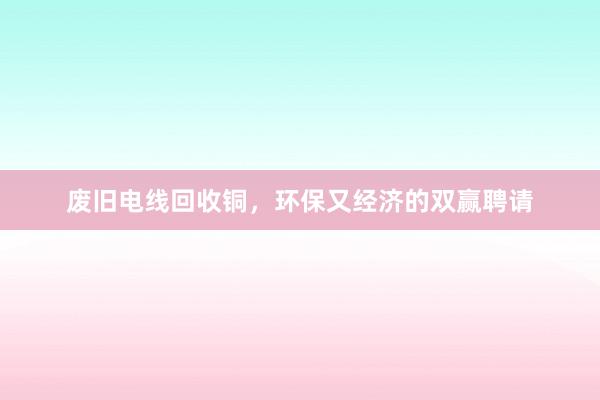 废旧电线回收铜，环保又经济的双赢聘请