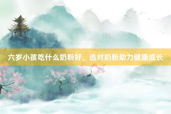 六岁小孩吃什么奶粉好，选对奶粉助力健康成长